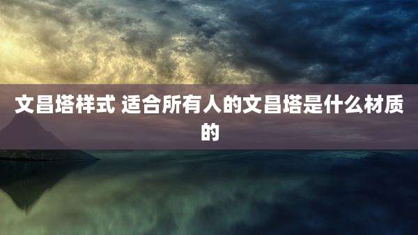 文昌塔样式 适合所有人的文昌塔是什么材质的