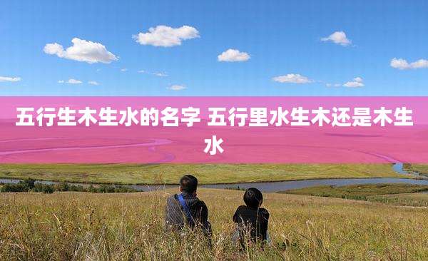 五行生木生水的名字 五行里水生木还是木生水