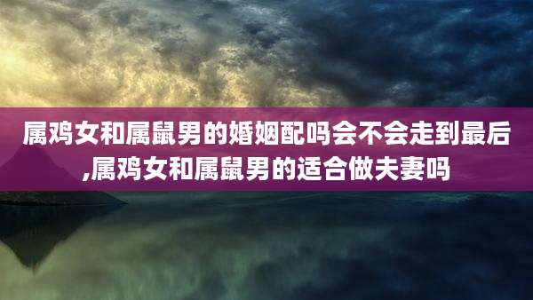 属鸡女和属鼠男的婚姻配吗会不会走到最后,属鸡女和属鼠男的适合做夫妻吗
