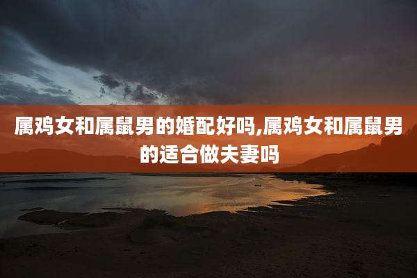 属鸡女和属鼠男的婚配好吗,属鸡女和属鼠男的适合做夫妻吗