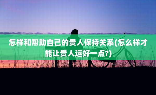 怎样和帮助自己的贵人保持关系(怎么样才能让贵人运好一点?)