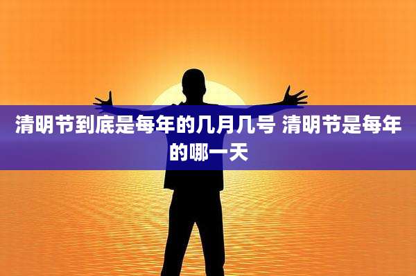 清明节到底是每年的几月几号 清明节是每年的哪一天