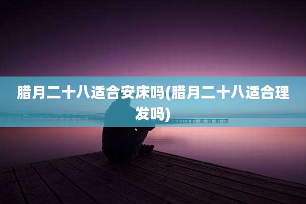 腊月二十八适合安床吗(腊月二十八适合理发吗)