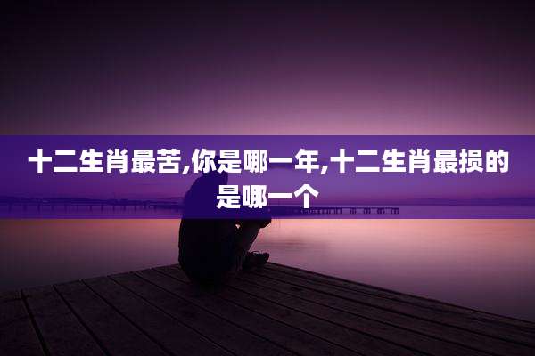十二生肖最苦,你是哪一年,十二生肖最损的是哪一个