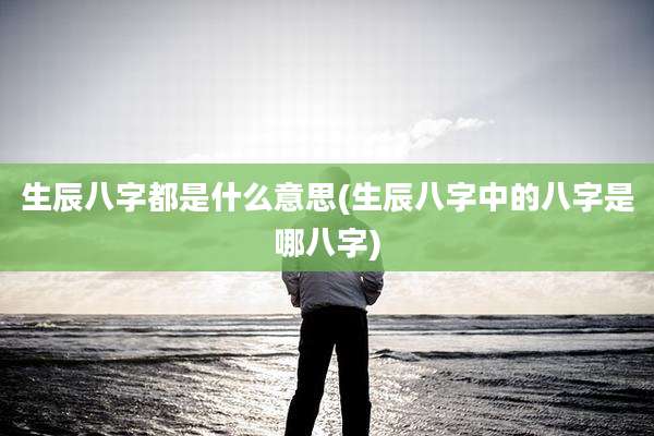 生辰八字都是什么意思(生辰八字中的八字是哪八字)