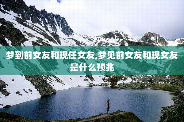 梦到前女友和现任女友,梦见前女友和现女友是什么预兆