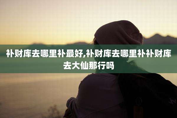 补财库去哪里补最好,补财库去哪里补补财库去大仙那行吗