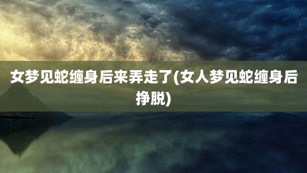 女梦见蛇缠身后来弄走了(女人梦见蛇缠身后挣脱)