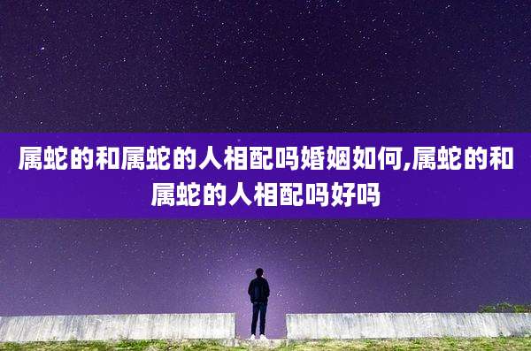属蛇的和属蛇的人相配吗婚姻如何,属蛇的和属蛇的人相配吗好吗