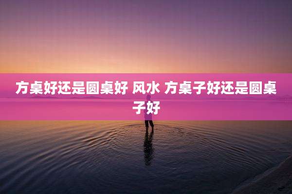 方桌好还是圆桌好 风水 方桌子好还是圆桌子好