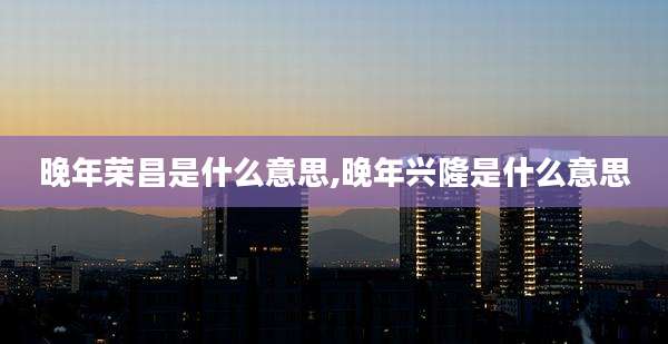 晚年荣昌是什么意思,晚年兴隆是什么意思