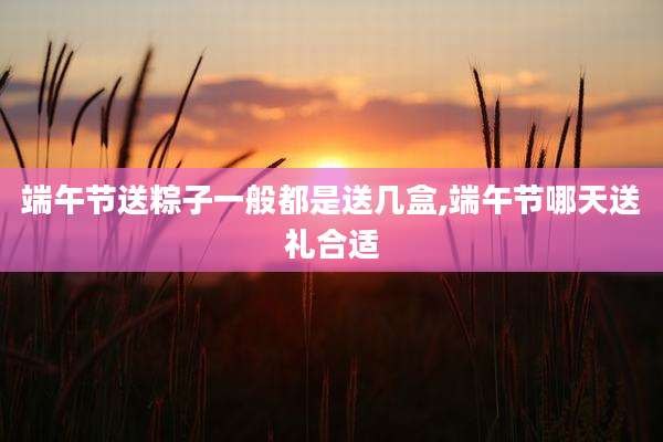 端午节送粽子一般都是送几盒,端午节哪天送礼合适