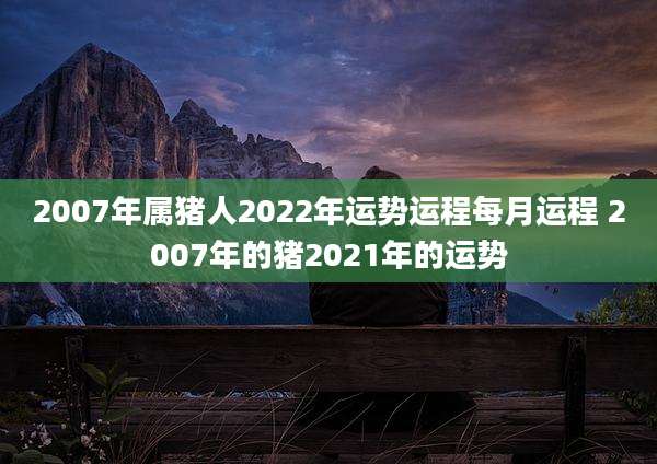 2007年属猪人2022年运势运程每月运程 2007年的猪2021年的运势