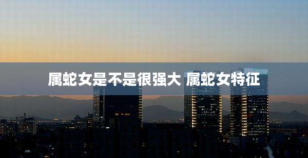 属蛇女是不是很强大 属蛇女特征