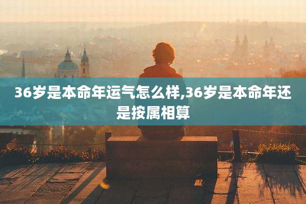 36岁是本命年运气怎么样,36岁是本命年还是按属相算