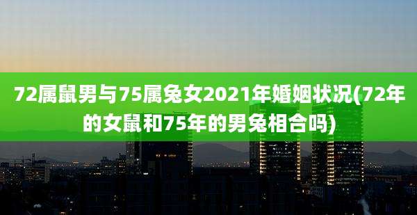 72属鼠男与75属兔女2021年婚姻状况(72年的女鼠和75年的男兔相合吗)
