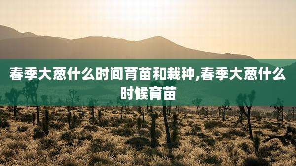 春季大葱什么时间育苗和栽种,春季大葱什么时候育苗
