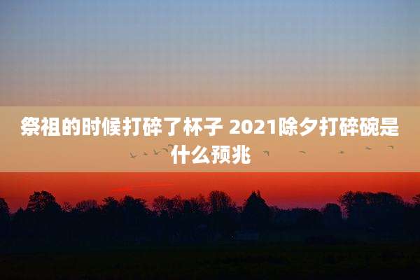 祭祖的时候打碎了杯子 2021除夕打碎碗是什么预兆
