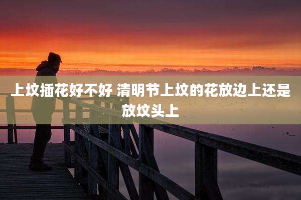 上坟插花好不好 清明节上坟的花放边上还是放坟头上