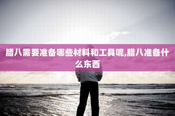 腊八需要准备哪些材料和工具呢,腊八准备什么东西
