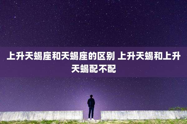 上升天蝎座和天蝎座的区别 上升天蝎和上升天蝎配不配