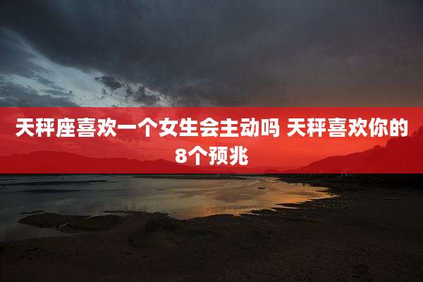 天秤座喜欢一个女生会主动吗 天秤喜欢你的8个预兆