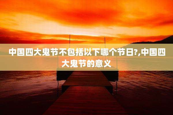 中国四大鬼节不包括以下哪个节日?,中国四大鬼节的意义