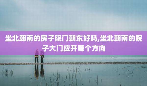 坐北朝南的房子院门朝东好吗,坐北朝南的院子大门应开哪个方向