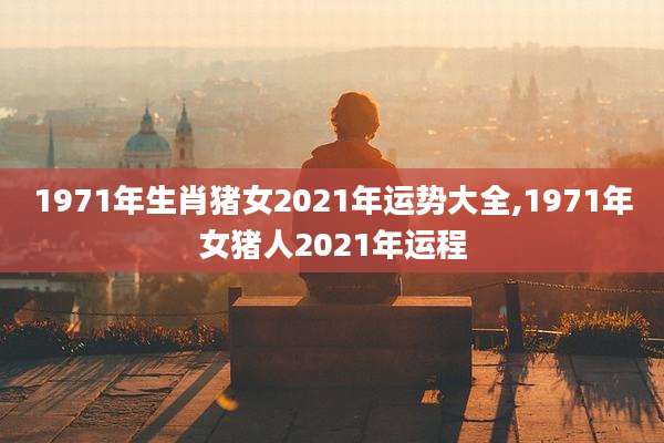 1971年生肖猪女2021年运势大全,1971年女猪人2021年运程