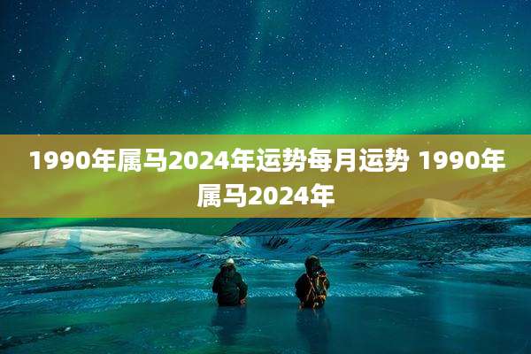 1990年属马2024年运势每月运势 1990年属马2024年