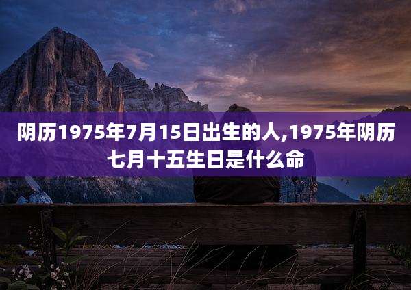 阴历1975年7月15日出生的人,1975年阴历七月十五生日是什么命