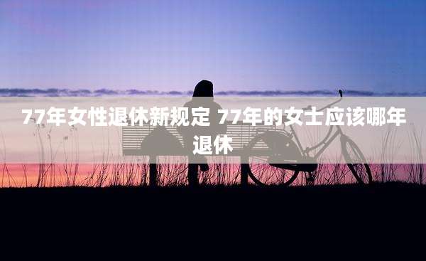 77年女性退休新规定 77年的女士应该哪年退休