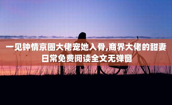 一见钟情京圈大佬宠她入骨,商界大佬的甜妻日常免费阅读全文无弹窗