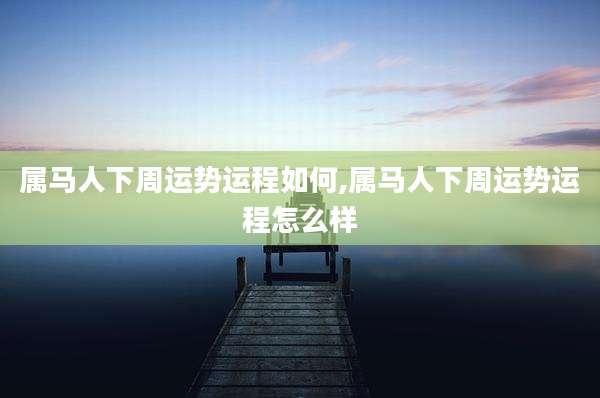属马人下周运势运程如何,属马人下周运势运程怎么样