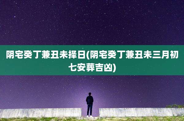 阴宅癸丁兼丑未择日(阴宅癸丁兼丑未三月初七安葬吉凶)