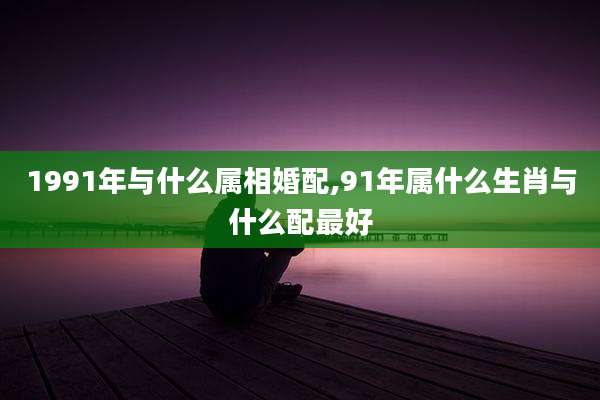 1991年与什么属相婚配,91年属什么生肖与什么配最好