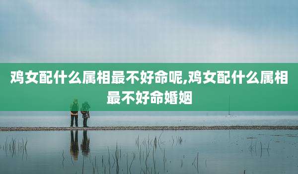 鸡女配什么属相最不好命呢,鸡女配什么属相最不好命婚姻