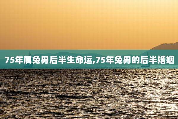 75年属兔男后半生命运,75年兔男的后半婚姻