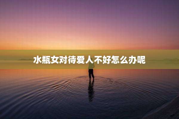 水瓶女对待爱人不好怎么办呢