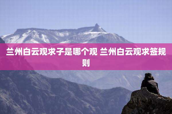 兰州白云观求子是哪个观 兰州白云观求签规则