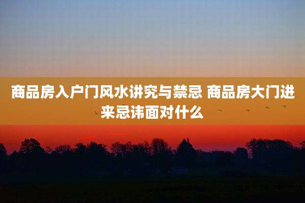 商品房入户门风水讲究与禁忌 商品房大门进来忌讳面对什么