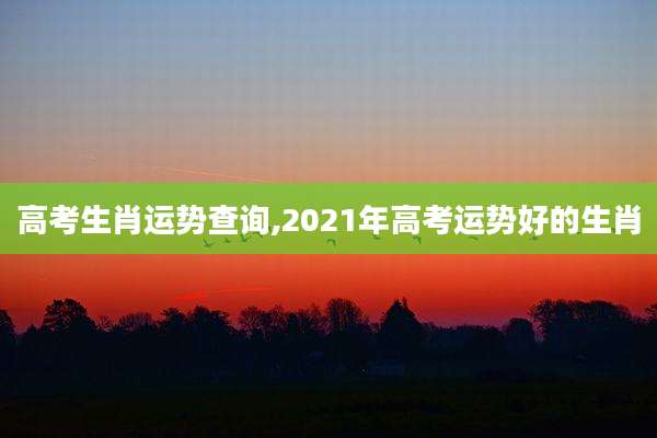 高考生肖运势查询,2021年高考运势好的生肖