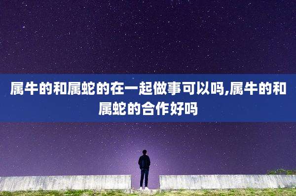 属牛的和属蛇的在一起做事可以吗,属牛的和属蛇的合作好吗