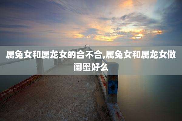 属兔女和属龙女的合不合,属兔女和属龙女做闺蜜好么