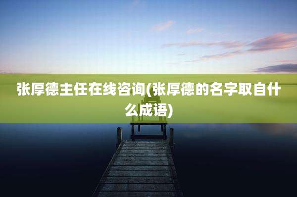 张厚德主任在线咨询(张厚德的名字取自什么成语)