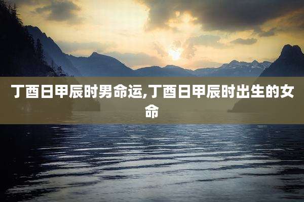 丁酉日甲辰时男命运,丁酉日甲辰时出生的女命