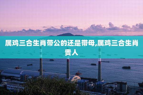 属鸡三合生肖带公的还是带母,属鸡三合生肖贵人