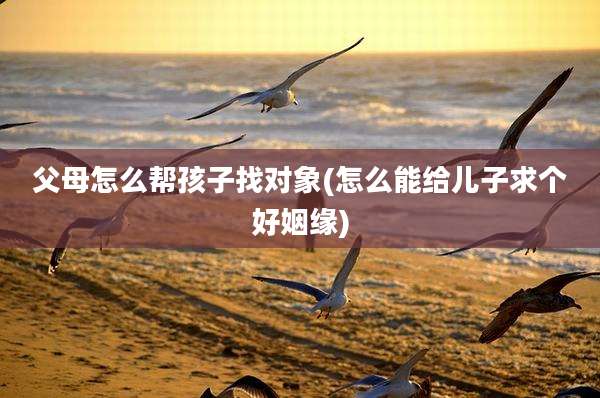 父母怎么帮孩子找对象(怎么能给儿子求个好姻缘)