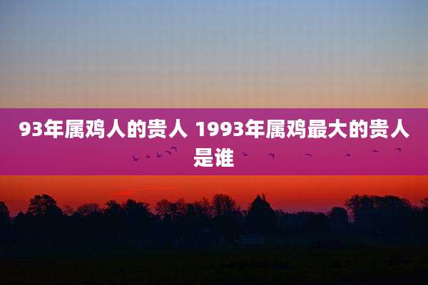 93年属鸡人的贵人 1993年属鸡最大的贵人是谁