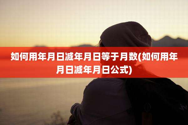 如何用年月日减年月日等于月数(如何用年月日减年月日公式)